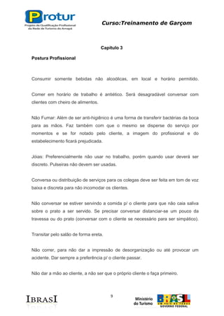 Curso:Treinamento de Garçom
9
Capítulo 3
Postura Profissional
Consumir somente bebidas não alcoólicas, em local e horário permitido.
Comer em horário de trabalho é antiético. Será desagradável conversar com
clientes com cheiro de alimentos.
Não Fumar: Além de ser anti-higiênico é uma forma de transferir bactérias da boca
para as mãos. Faz também com que o mesmo se disperse do serviço por
momentos e se for notado pelo cliente, a imagem do profissional e do
estabelecimento ficará prejudicada.
Jóias: Preferencialmente não usar no trabalho, porém quando usar deverá ser
discreto. Pulseiras não devem ser usadas.
Conversa ou distribuição de serviços para os colegas deve ser feita em tom de voz
baixa e discreta para não incomodar os clientes.
Não conversar se estiver servindo a comida p/ o cliente para que não caia saliva
sobre o prato a ser servido. Se precisar conversar distanciar-se um pouco da
travessa ou do prato (conversar com o cliente se necessário para ser simpático).
Transitar pelo salão de forma ereta.
Não correr, para não dar a impressão de desorganização ou até provocar um
acidente. Dar sempre a preferência p/ o cliente passar.
Não dar a mão ao cliente, a não ser que o próprio cliente o faça primeiro.
 