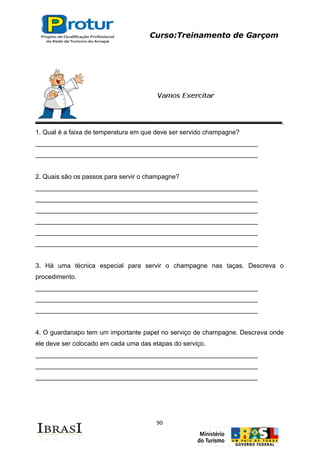 Curso:Treinamento de Garçom
90
1. Qual é a faixa de temperatura em que deve ser servido champagne?
______________________________________________________________
______________________________________________________________
2. Quais são os passos para servir o champagne?
______________________________________________________________
______________________________________________________________
______________________________________________________________
______________________________________________________________
______________________________________________________________
______________________________________________________________
3. Há uma técnica especial para servir o champagne nas taças. Descreva o
procedimento.
______________________________________________________________
______________________________________________________________
______________________________________________________________
4. O guardanapo tem um importante papel no serviço de champagne. Descreva onde
ele deve ser colocado em cada uma das etapas do serviço.
______________________________________________________________
______________________________________________________________
______________________________________________________________
 