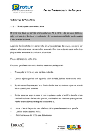 Curso:Treinamento de Garçom
92
12.5.Serviço de Vinho Tinto
12.5.1. Técnica para servir vinho tinto
O vinho tinto deve ser servido a temperatura de 16 a 18°C. Não se usa o balde de
gelo, pois este tipo de vinho, normalmente, não necessita ser resfriado, sendo servido
à temperatura ambiente.
A garrafa de vinho tinto deve ser envolta em um guardanapo de serviço, que deve ser
dobrado adequadamente para envolver a garrafa. Com isso, evita-se que o vinho tinto
pingue sobre a mesa ou sobre outras superfícies.
Passos para servir o vinho tinto:
Colocar a garrafa em um cesto de vime ou em um porta-garrafa.
Transportar o vinho em uma bandeja redonda.
Colocar o porta-garrafa com a garrafa sobre a mesa, como é mostrado no filme.
Aproximar-se da mesa pelo lado direito do cliente e apresentar a garrafa, com o
rótulo voltado para o cliente.
Apoiar a garrafa sobre a mesa e, com o canivete, cortar envoltório da rolha, meio
centímetro abaixo da boca da garrafa, mantendo-a no cesto ou porta-garrafas.
Retirar a rolha com cuidado para não quebrá-la.
Limpar o bocal da garrafa com o lado da rolha que estava dentro da garrafa.
Colocar a rolha sobre a mesa.
Servir um pouco de vinho para degustação.
 