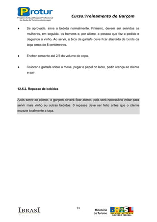 Curso:Treinamento de Garçom
93
Se aprovada, sirva a bebida normalmente. Primeiro, devem ser servidas as
mulheres, em seguida, os homens e, por último, a pessoa que fez o pedido e
degustou o vinho, Ao servir, o bico da garrafa deve ficar afastado da borda da
taça cerca de 5 centímetros.
Encher somente até 2/3 do volume do copo.
Colocar a garrafa sobre a mesa, pegar o papel do lacre, pedir licença ao cliente
e sair.
12.5.2. Repasse de bebidas
Após servir ao cliente, o garçom deverá ficar atento, pois será necessário voltar para
servir mais vinho ou outras bebidas. 0 repasse deve ser feito antes que o cliente
esvazie totalmente a taça.
 