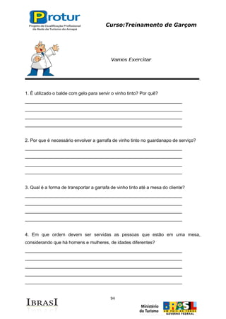 Curso:Treinamento de Garçom
94
1. É utilizado o balde com gelo para servir o vinho tinto? Por quê?
______________________________________________________________
______________________________________________________________
______________________________________________________________
______________________________________________________________
2. Por que é necessário envolver a garrafa de vinho tinto no guardanapo de serviço?
______________________________________________________________
______________________________________________________________
______________________________________________________________
______________________________________________________________
3. Qual é a forma de transportar a garrafa de vinho tinto até a mesa do cliente?
______________________________________________________________
______________________________________________________________
______________________________________________________________
______________________________________________________________
4. Em que ordem devem ser servidas as pessoas que estão em uma mesa,
considerando que há homens e mulheres, de idades diferentes?
______________________________________________________________
______________________________________________________________
______________________________________________________________
______________________________________________________________
______________________________________________________________
 
