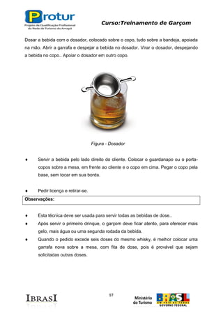 Curso:Treinamento de Garçom
97
Dosar a bebida com o dosador, colocado sobre o copo, tudo sobre a bandeja, apoiada
na mão. Abrir a garrafa e despejar a bebida no dosador. Virar o dosador, despejando
a bebida no copo.. Apoiar o dosador em outro copo.
Figura - Dosador
Servir a bebida pelo lado direito do cliente. Colocar o guardanapo ou o porta-
copos sobre a mesa, em frente ao cliente e o copo em cima. Pegar o copo pela
base, sem tocar em sua borda.
Pedir licença e retirar-se.
Observações:
Esta técnica deve ser usada para servir todas as bebidas de dose..
Após servir o primeiro drinque, o garçom deve ficar atento, para oferecer mais
gelo, mais água ou uma segunda rodada da bebida.
Quando o pedido excede seis doses do mesmo whisky, é melhor colocar uma
garrafa nova sobre a mesa, com fita de dose, pois é provável que sejam
solicitadas outras doses.
 