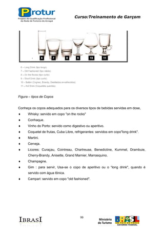 Curso:Treinamento de Garçom
99
Figura – tipos de Copos
Conheça os copos adequados para os diversos tipos de bebidas servidas em dose,
Whisky: servido em copo "on the rocks"
Conhaque.
Vinho do Porto: servido como digestivo ou aperitivo.
Coquetel de frutas, Cuba Libre, refrigerantes: servidos em copo"long drink".
Martini.
Cerveja.
Licores: Curaçau, Cointreau, Chartreuse, Benedictine, Kummel, Drambuie,
Cherry-Brandy, Anisette, Grand Marnier, Marrasquino.
Champagne.
Gim : para servir, Usa-se o copo de aperitivo ou o “long drink", quando é
servido com água tônica.
Campari: servido em copo "old fashioned".
 