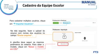 Para cadastrar múltiplos usuários, clique
em “+ Importar Usuários”.
Na tela seguinte, fazer o upload do
arquivo com nomes dos usuários no
campo "Enviar arquivo“.
A planilha deve seguir os mesmos
parâmetros do sistema. Para obter o
modelo, clique em "Baixar o modelo
em CSV"
Cadastro da Equipe Escolar
 
