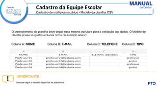 Cadastro de múltiplos usuários - Modelo da planilha CSV
Cadastro da Equipe Escolar
Coluna A: NOME Coluna B: E-MAIL Coluna C: TELEFONE Coluna D: TIPO
O preenchimento da planilha deve seguir essa mesma estrutura para a validação dos dados. O Modelo de
planilha possui 4 (quatro) colunas como no exemplo abaixo:
Sempre seguir o modelo disponível na plataforma.
IMPORTANTE:
 
