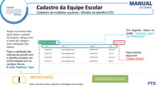 Cadastro da Equipe Escolar
Faça a validação das
colunas de acordo com
a planilha enviada, em
conformidade com os
campos: Nome,
E-mail, Telefone, Tipo.
Para concluir,
clique em
"Validar Dados"
Em seguida, clique no
botão "Importar todos
os Professores"
Após a processo acima, aguardar a mensagem de conclusão:
IMPORTANTE:
Ainda na mesma tela,
após fazer o upload
do arquivo, desça com
a barra de rolagem
para validação dos
dados.
Cadastro de múltiplos usuários - Modelo da planilha CSV
 