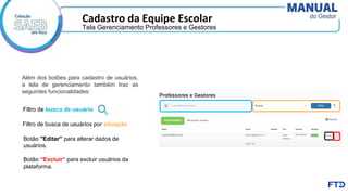 Cadastro da Equipe Escolar
Filtro de busca de usuário
Filtro de busca de usuários por situação
Botão "Editar" para alterar dados de
usuários.
Botão “Excluir” para excluir usuários da
plataforma.
Tela Gerenciamento Professores e Gestores
Além dos botões para cadastro de usuários,
a tela de gerenciamento também traz as
seguintes funcionalidades:
 