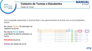 Cadastro de Turmas e Estudantes
Criação de Turmas​
Com as turmas cadastradas, é possível fazer o seu gerenciamento de acordo com as funcionalidades
abaixo:
Na coluna Turma, há descrição do
cadastro na turma.
Na coluna Alunos está a
quantidade de alunos cadastros na
turma.
Resultado da prova
Edição dos dados da turma
 