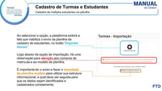 Cadastro de Turmas e Estudantes
Cadastro de múltiplos estudantes via planilha
Ao selecionar a opção, a plataforma exibirá a
tela que viabiliza o envio da planilha de
cadastro de estudantes, no botão “Importar
alunos”
Logo abaixo da opção de importação, há uma
observação para atenção aos números de
matrícula e ao modelo de planilha.
É importante ler o aviso e fazer o download
da planilha modelo para utilizar sua estrutura
informacional, a qual deve ser seguida para
que os dados sejam identificados e
cadastrados corretamente. ​
 