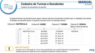 Cadastro de Turmas e Estudantes
Cadastro de estudantes via planilha
A coluna com a informação de “Turma” deve identificá-la com a grafia totalmente correspondente a
utilizada quando da criação da turma na plataforma (descrito no passo anterior)
IMPORTANTE:
O preenchimento da planilha deve seguir mesma estrutura da planilha modelo para a validação dos dados.
O Modelo de planilha possui 4 (quatro) colunas como no exemplo abaixo:
Coluna A: MATRICULA Coluna B: NOME Coluna C: TURMA Coluna D: SENHA
(deixe a coluna em branco)
branco)
 