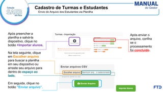 Cadastro de Turmas e Estudantes
Envio do Arquivo dos Estudantes via Planilha
Após preencher a
planilha e salvá-la
dispositivo, clique no
botão +Importar alunos.
Na tela seguinte, clique
em Escolher arquivo
para buscar a planilha
em seu dispositivo ou
arraste seu arquivo para
dentro do espaço ao
lado.
Em seguida, clique no
botão “Enviar arquivo”.
Após enviar o
arquivo, confira
se o
processamento
foi concluído.
 