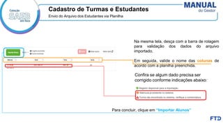Cadastro de Turmas e Estudantes
Envio do Arquivo dos Estudantes via Planilha
Na mesma tela, desça com a barra de rolagem
para validação dos dados do arquivo
importado.
Em seguida, valide o nome das colunas de
acordo com a planilha preenchida.
Para concluir, clique em “Importar Alunos”
Confira se algum dado precisa ser
corrigido conforme indicações abaixo:
 