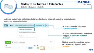 Cadastro individual do estudante
No menu Gerenciamento, selecione
a opção “Gerenciar Turmas e
Alunos”.
Na tela seguinte, escolha a turma
de cadastro e clique no botão
“Alunos”.
Cadastro de Turmas e Estudantes
Além do cadastro de múltiplos estudantes, também é possível cadastrar os estudantes,
conforme sequência abaixo:
No menu superior, clique em
“Gerenciamento”.
 