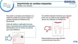 Modelo a ser utilizado
Para obter a correção automatizada e os
relatórios sintéticos é preciso utilizar os
cartões-repostas da Plataforma de
Devolutivas.
Imprimindo os cartões-respostas
Antes de realizar a aplicação da prova,
faça a impressão dos cartões-resposta,
identificados com os nomes nos alunos
que você cadastrou.
Os cartões-resposta impressos que seguem
junto com os cadernos de questões não
devem ser utilizados na Plataforma.
Recomendamos que seja utilizado
unicamente para rascunho.
 