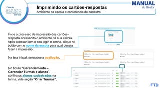 Inicie o processo de impressão dos cartões-
resposta acessando o ambiente da sua escola.
Após acessar com o seu login e senha, clique no
botão com o nome da escola para qual deseja
fazer a impressão.
Imprimindo os cartões-respostas
Ambiente da escola e conferência de cadastro
No botão “Gerenciamento –
Gerenciar Turmas e alunos”,
confira os alunos cadastrados na
turma, vide seção “Criar Turmas”.
Na tela inicial, selecione a avaliação.
 