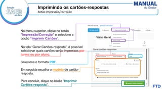 Imprimindo os cartões-respostas
Botão impressão/correção
No menu superior, clique no botão
"Impressão/Correção" e selecione a
opção “Imprimir Cartões”.
Na tela “Gerar Cartões-resposta” é possível
selecionar quais cartões serão impressos por
turma ou por aluno.
Selecione o formato PDF.
Em seguida escolha o modelo de cartão-
resposta.
Para concluir, clique no botão “Imprimir
Cartões-resposta”.
 