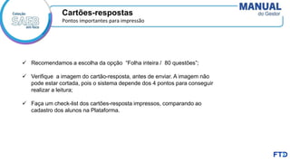 Cartões-respostas
Pontos importantes para impressão
✓ Recomendamos a escolha da opção “Folha inteira / 80 questões”;
✓ Verifique a imagem do cartão-resposta, antes de enviar. A imagem não
pode estar cortada, pois o sistema depende dos 4 pontos para conseguir
realizar a leitura;
✓ Faça um check-list dos cartões-resposta impressos, comparando ao
cadastro dos alunos na Plataforma.
 