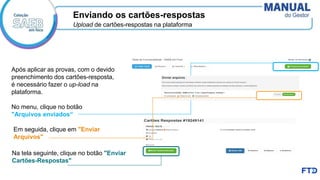 Na tela seguinte, clique no botão "Enviar
Cartões-Respostas"
Após aplicar as provas, com o devido
preenchimento dos cartões-resposta,
é necessário fazer o up-load na
plataforma.
No menu, clique no botão
"Arquivos enviados“
Em seguida, clique em "Enviar
Arquivos"
Enviando os cartões-respostas
Upload de cartões-respostas na plataforma
 