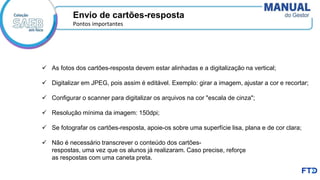 ✓ As fotos dos cartões-resposta devem estar alinhadas e a digitalização na vertical;
✓ Digitalizar em JPEG, pois assim é editável. Exemplo: girar a imagem, ajustar a cor e recortar;
✓ Configurar o scanner para digitalizar os arquivos na cor "escala de cinza";
✓ Resolução mínima da imagem: 150dpi;
✓ Se fotografar os cartões-resposta, apoie-os sobre uma superfície lisa, plana e de cor clara;
✓ Não é necessário transcrever o conteúdo dos cartões-
respostas, uma vez que os alunos já realizaram. Caso precise, reforçe
as respostas com uma caneta preta.
Envio de cartões-resposta
Pontos importantes
 