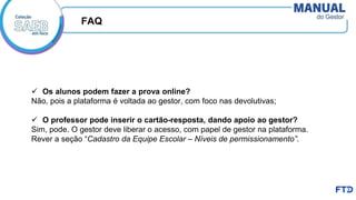 ✓ Os alunos podem fazer a prova online?
Não, pois a plataforma é voltada ao gestor, com foco nas devolutivas;
✓ O professor pode inserir o cartão-resposta, dando apoio ao gestor?
Sim, pode. O gestor deve liberar o acesso, com papel de gestor na plataforma.
Rever a seção “Cadastro da Equipe Escolar – Níveis de permissionamento”.
FAQ
 