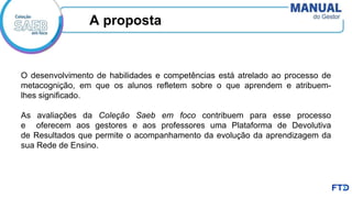 A proposta
O desenvolvimento de habilidades e competências está atrelado ao processo de
metacognição, em que os alunos refletem sobre o que aprendem e atribuem-
lhes significado.
As avaliações da Coleção Saeb em foco contribuem para esse processo
e oferecem aos gestores e aos professores uma Plataforma de Devolutiva
de Resultados que permite o acompanhamento da evolução da aprendizagem da
sua Rede de Ensino.
 