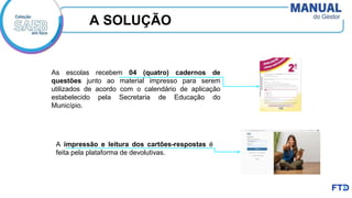 A SOLUÇÃO
As escolas recebem 04 (quatro) cadernos de
questões junto ao material impresso para serem
utilizados de acordo com o calendário de aplicação
estabelecido pela Secretaria de Educação do
Município.
A impressão e leitura dos cartões-respostas é
feita pela plataforma de devolutivas.
 