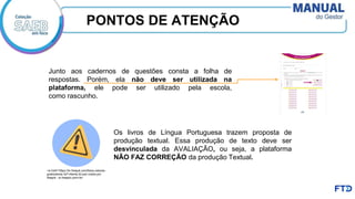 PONTOS DE ATENÇÃO
Junto aos cadernos de questões consta a folha de
respostas. Porém, ela não deve ser utilizada na
plataforma, ele pode ser utilizado pela escola,
como rascunho.
Os livros de Língua Portuguesa trazem proposta de
produção textual. Essa produção de texto deve ser
desvinculada da AVALIAÇÃO, ou seja, a plataforma
NÃO FAZ CORREÇÃO da produção Textual.
<a href="https://br.freepik.com/fotos-vetores-
gratis/alerta-3d">Alerta 3d psd criado por
freepik - br.freepik.com</a>
 