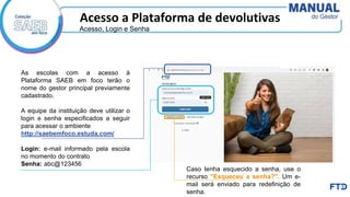 Acesso a Plataforma de devolutivas
As escolas com a acesso à
Plataforma SAEB em foco terão o
nome do gestor principal previamente
cadastrado.
A equipe da instituição deve utilizar o
login e senha especificados a seguir
para acessar o ambiente
http://saebemfoco.estuda.com/
Login: e-mail informado pela escola
no momento do contrato
Senha: abc@123456
Caso tenha esquecido a senha, use o
recurso "Esqueceu a senha?". Um e-
mail será enviado para redefinição de
senha.
Acesso, Login e Senha
 