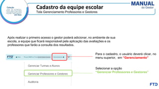 Cadastro da equipe escolar
Para o cadastro, o usuário deverá clicar, no
menu superior, em “Gerenciamento”
Selecionar a opção
“Gerenciar Professores e Gestores”
Após realizar o primeiro acesso o gestor poderá adicionar, no ambiente de sua
escola, a equipe que ficará responsável pela aplicação das avaliações e os
professores que farão a consulta dos resultados.
Tela Gerenciamento Professores e Gestores
 