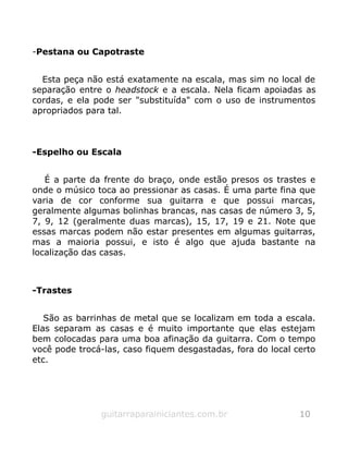 -Pestana ou Capotraste
Esta peça não está exatamente na escala, mas sim no local de
separação entre o headstock e a escala. Nela ficam apoiadas as
cordas, e ela pode ser "substituída" com o uso de instrumentos
apropriados para tal.
-Espelho ou Escala
É a parte da frente do braço, onde estão presos os trastes e
onde o músico toca ao pressionar as casas. É uma parte fina que
varia de cor conforme sua guitarra e que possui marcas,
geralmente algumas bolinhas brancas, nas casas de número 3, 5,
7, 9, 12 (geralmente duas marcas), 15, 17, 19 e 21. Note que
essas marcas podem não estar presentes em algumas guitarras,
mas a maioria possui, e isto é algo que ajuda bastante na
localização das casas.
-Trastes
São as barrinhas de metal que se localizam em toda a escala.
Elas separam as casas e é muito importante que elas estejam
bem colocadas para uma boa afinação da guitarra. Com o tempo
você pode trocá-las, caso fiquem desgastadas, fora do local certo
etc.
guitarraparainiciantes.com.br 10
 