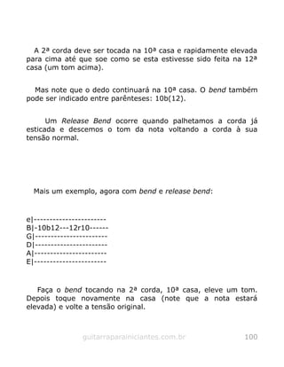 A 2ª corda deve ser tocada na 10ª casa e rapidamente elevada
para cima até que soe como se esta estivesse sido feita na 12ª
casa (um tom acima).
Mas note que o dedo continuará na 10ª casa. O bend também
pode ser indicado entre parênteses: 10b(12).
Um Release Bend ocorre quando palhetamos a corda já
esticada e descemos o tom da nota voltando a corda à sua
tensão normal.
Mais um exemplo, agora com bend e release bend:
e|-----------------------
B|-10b12---12r10------
G|-----------------------
D|-----------------------
A|-----------------------
E|-----------------------
Faça o bend tocando na 2ª corda, 10ª casa, eleve um tom.
Depois toque novamente na casa (note que a nota estará
elevada) e volte a tensão original.
guitarraparainiciantes.com.br 100
 