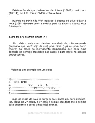Existem bends que podem ser de 1 tom (10b12), meio tom
(10b11), de 1 ½ tom (10b13), entre outros.
Quando no bend não vier indicado o quanto se deve elevar a
nota (10b), deve-se ouvir a música para se saber o quanto esta
foi elevada.
Slide up (/) e Slide down ()
Um slide consiste em deslizar um dedo da mão esquerda
(supondo que você seja destro) para cima (up) ou para baixo
(down) do braço do instrumento (lembrando que para cima
consiste no sentido crescente das casas e para baixo no sentido
decrescente).
Vejamos um exemplo em um solo:
e|---------------------------------------------
B|--8/10--8/10-------------------------------
G|----------------9-7-----7-5----5-----------
D|---------------------10------7----7-5-7----
A|---------------------------------------------
E|---------------------------------------------
Logo no início do solo já surgem dois slides up. Para executá-
los, toque na 2ª corda, a 8ª casa e deslize seu dedo até a décima
casa enquanto a corda ainda está soando.
guitarraparainiciantes.com.br 101
 