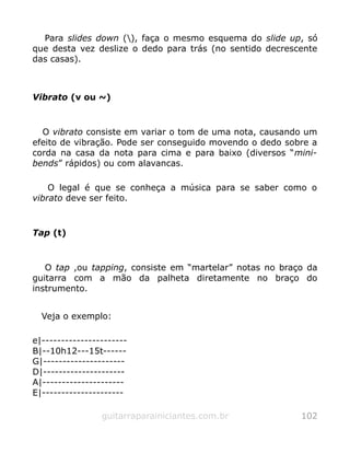 Para slides down (), faça o mesmo esquema do slide up, só
que desta vez deslize o dedo para trás (no sentido decrescente
das casas).
Vibrato (v ou ~)
O vibrato consiste em variar o tom de uma nota, causando um
efeito de vibração. Pode ser conseguido movendo o dedo sobre a
corda na casa da nota para cima e para baixo (diversos “mini-
bends” rápidos) ou com alavancas.
O legal é que se conheça a música para se saber como o
vibrato deve ser feito.
Tap (t)
O tap ,ou tapping, consiste em “martelar” notas no braço da
guitarra com a mão da palheta diretamente no braço do
instrumento.
Veja o exemplo:
e|----------------------
B|--10h12---15t------
G|---------------------
D|---------------------
A|---------------------
E|---------------------
guitarraparainiciantes.com.br 102
 