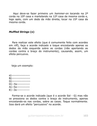 Aqui deve-se fazer primeiro um hammer-on tocando na 2ª
corda na 10ª casa e martelando na 12ª casa da mesma corda e,
logo após, com um dedo da mão direita, tocar na 15ª casa da
mesma corda.
Muffled Strings (x)
Para realizar este efeito (que é comumente feito com acordes
em riff), faça o acorde indicado e toque encostando apenas os
dedos da mão esquerda sobre as cordas (não apertando as
cordas contra o braço do instrumento), causando, assim, um
efeito percusivo.
Veja um exemplo:
e|-----------------
B|-----------------
G|-----------------
D|--5x------------
A|--5x------------
E|--3x------------
Forma-se o acorde indicado (que é o acorde Sol - G) mas não
se pressiona os dedos contra o braço do instrumento, apenas
encostando-os nas cordas, sobre as casas. Toque normalmente.
Isso dará um efeito "percussivo" no acorde.
guitarraparainiciantes.com.br 103
 