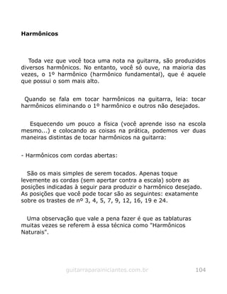 Harmônicos
Toda vez que você toca uma nota na guitarra, são produzidos
diversos harmônicos. No entanto, você só ouve, na maioria das
vezes, o 1º harmônico (harmônico fundamental), que é aquele
que possui o som mais alto.
Quando se fala em tocar harmônicos na guitarra, leia: tocar
harmônicos eliminando o 1º harmônico e outros não desejados.
Esquecendo um pouco a física (você aprende isso na escola
mesmo...) e colocando as coisas na prática, podemos ver duas
maneiras distintas de tocar harmônicos na guitarra:
- Harmônicos com cordas abertas:
São os mais simples de serem tocados. Apenas toque
levemente as cordas (sem apertar contra a escala) sobre as
posições indicadas à seguir para produzir o harmônico desejado.
As posições que você pode tocar são as seguintes: exatamente
sobre os trastes de nº 3, 4, 5, 7, 9, 12, 16, 19 e 24.
Uma observação que vale a pena fazer é que as tablaturas
muitas vezes se referem à essa técnica como "Harmônicos
Naturais".
guitarraparainiciantes.com.br 104
 