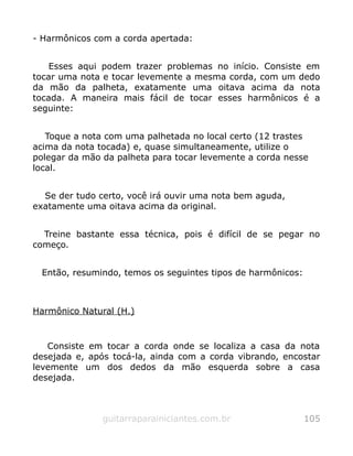 - Harmônicos com a corda apertada:
Esses aqui podem trazer problemas no início. Consiste em
tocar uma nota e tocar levemente a mesma corda, com um dedo
da mão da palheta, exatamente uma oitava acima da nota
tocada. A maneira mais fácil de tocar esses harmônicos é a
seguinte:
Toque a nota com uma palhetada no local certo (12 trastes
acima da nota tocada) e, quase simultaneamente, utilize o
polegar da mão da palheta para tocar levemente a corda nesse
local.
Se der tudo certo, você irá ouvir uma nota bem aguda,
exatamente uma oitava acima da original.
Treine bastante essa técnica, pois é difícil de se pegar no
começo.
Então, resumindo, temos os seguintes tipos de harmônicos:
Harmônico Natural (H.)
Consiste em tocar a corda onde se localiza a casa da nota
desejada e, após tocá-la, ainda com a corda vibrando, encostar
levemente um dos dedos da mão esquerda sobre a casa
desejada.
guitarraparainiciantes.com.br 105
 
