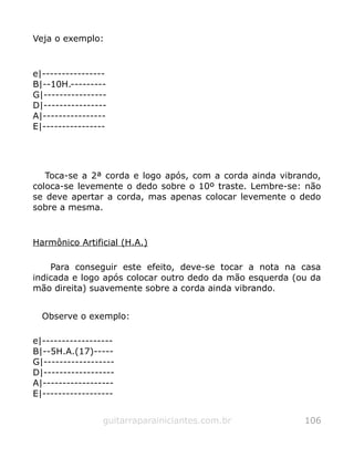 Veja o exemplo:
e|----------------
B|--10H.---------
G|----------------
D|----------------
A|----------------
E|----------------
Toca-se a 2ª corda e logo após, com a corda ainda vibrando,
coloca-se levemente o dedo sobre o 10º traste. Lembre-se: não
se deve apertar a corda, mas apenas colocar levemente o dedo
sobre a mesma.
Harmônico Artificial (H.A.)
Para conseguir este efeito, deve-se tocar a nota na casa
indicada e logo após colocar outro dedo da mão esquerda (ou da
mão direita) suavemente sobre a corda ainda vibrando.
Observe o exemplo:
e|------------------
B|--5H.A.(17)-----
G|------------------
D|------------------
A|------------------
E|------------------
guitarraparainiciantes.com.br 106
 
