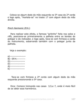 Coloca-se algum dedo da mão esquerda na 5ª casa da 2ª corda
e logo após, "martela-se" no traste 17 com algum dedo da mão
direita.
Pinch Harmonic (P.H.)
Para realizar este efeito, o famoso "gritinho" feito nos solos e
riffs, posiciona-se primeiramente a palheta entre as bordas do
polegar e do indicador, e logo após, toca-se com firmeza a corda
do instrumento, esbarrando também com o polegar junto da
palheta.
Veja o exemplo:
e|-----------------
B|--5P.H.---------
G|----------------
D|----------------
A|----------------
E|----------------
Toca-se com firmeza a 2ª corda com algum dedo da mão
esquerda pressionando a 5ª casa.
Dica: Comece treinando nas casas 3,5,e 7, onde é mais fácil
de se obter esse harmônico.
guitarraparainiciantes.com.br 107
 