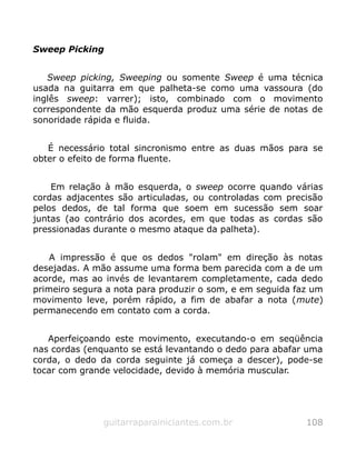Sweep Picking
Sweep picking, Sweeping ou somente Sweep é uma técnica
usada na guitarra em que palheta-se como uma vassoura (do
inglês sweep: varrer); isto, combinado com o movimento
correspondente da mão esquerda produz uma série de notas de
sonoridade rápida e fluida.
É necessário total sincronismo entre as duas mãos para se
obter o efeito de forma fluente.
Em relação à mão esquerda, o sweep ocorre quando várias
cordas adjacentes são articuladas, ou controladas com precisão
pelos dedos, de tal forma que soem em sucessão sem soar
juntas (ao contrário dos acordes, em que todas as cordas são
pressionadas durante o mesmo ataque da palheta).
A impressão é que os dedos "rolam" em direção às notas
desejadas. A mão assume uma forma bem parecida com a de um
acorde, mas ao invés de levantarem completamente, cada dedo
primeiro segura a nota para produzir o som, e em seguida faz um
movimento leve, porém rápido, a fim de abafar a nota (mute)
permanecendo em contato com a corda.
Aperfeiçoando este movimento, executando-o em seqüência
nas cordas (enquanto se está levantando o dedo para abafar uma
corda, o dedo da corda seguinte já começa a descer), pode-se
tocar com grande velocidade, devido à memória muscular.
guitarraparainiciantes.com.br 108
 