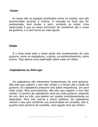 -Casas
As casas são os espaços localizados entre os trastes, que são
pressionadas durante a música. A variação do local que for
pressionado, fará mudar o som, variando as notas. Uma
observação é que as casas diminuem do headstock até o corpo
da guitarra, e o som torna-se mais agudo.
Corpo
É o local onde está a maior parte dos componentes de uma
guitarra, como os captadores, a ponte, os pontenciômetros, entre
outros. Veja abaixo uma explicação sobre cada um deles.
-Captadores ou Pick-ups
Os captadores são elementos fundamentais de uma guitarra.
São eles que captam o som das cordas e o levam até a saída da
guitarra. Os captadores possuem seis pólos magnéticos, um para
cada corda. Mais precisamente, são eles que captam o som das
cordas. O número de captadores varia em cada guitarra, podendo
ter um, dois ou três, que podem ser usados simultaneamente ou
separados. Para isso usa-se a chave seletora. Os captadores
variam o seu som conforme sua proximidade do cavalete, isto é,
quanto mais próximo do cavalete, mais agudo será seu timbre.
guitarraparainiciantes.com.br 11
 
