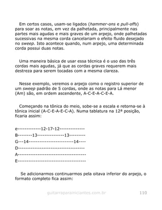 Em certos casos, usam-se ligados (hammer-ons e pull-offs)
para soar as notas, em vez da palhetada, principalmente nas
partes mais agudas e mais graves de um arpejo, onde palhetadas
sucessivas na mesma corda cancelariam o efeito fluido desejado
no sweep. Isto acontece quando, num arpejo, uma determinada
corda possui duas notas.
Uma maneira básica de usar essa técnica é o uso das três
cordas mais agudas, já que as cordas graves requerem mais
destreza para serem tocadas com a mesma clareza.
Nesse exemplo, veremos o arpejo como o registro superior de
um sweep padrão de 5 cordas, onde as notas para Lá menor
(Am) são, em ordem ascendente, A-C-E-A-C-E-A.
Começando na tônica do meio, sobe-se a escala e retorna-se à
tônica inicial (A-C-E-A-E-C-A). Numa tablatura na 12ª posição,
ficaria assim:
e-------------12-17-12--------------
B--------13---------------13---------
G---14-------------------------14----
D-------------------------------------
A--------------------------------------
E--------------------------------------
Se adicionarmos continuarmos pela oitava inferior do arpejo, o
formato completo fica assim:
guitarraparainiciantes.com.br 110
 