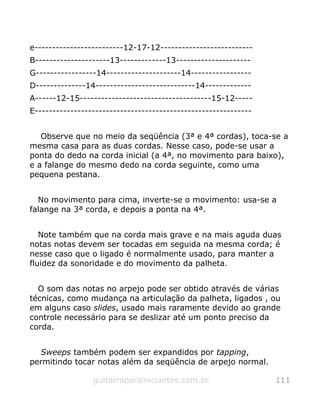 e-------------------------12-17-12--------------------------
B---------------------13-------------13---------------------
G-----------------14---------------------14-----------------
D--------------14----------------------------14-------------
A------12-15-------------------------------------15-12-----
E-------------------------------------------------------------
Observe que no meio da seqüência (3ª e 4ª cordas), toca-se a
mesma casa para as duas cordas. Nesse caso, pode-se usar a
ponta do dedo na corda inicial (a 4ª, no movimento para baixo),
e a falange do mesmo dedo na corda seguinte, como uma
pequena pestana.
No movimento para cima, inverte-se o movimento: usa-se a
falange na 3ª corda, e depois a ponta na 4ª.
Note também que na corda mais grave e na mais aguda duas
notas notas devem ser tocadas em seguida na mesma corda; é
nesse caso que o ligado é normalmente usado, para manter a
fluidez da sonoridade e do movimento da palheta.
O som das notas no arpejo pode ser obtido através de várias
técnicas, como mudança na articulação da palheta, ligados , ou
em alguns caso slides, usado mais raramente devido ao grande
controle necessário para se deslizar até um ponto preciso da
corda.
Sweeps também podem ser expandidos por tapping,
permitindo tocar notas além da seqüência de arpejo normal.
guitarraparainiciantes.com.br 111
 