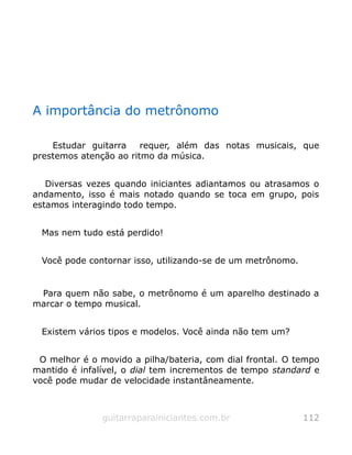 A importância do metrônomo
Estudar guitarra requer, além das notas musicais, que
prestemos atenção ao ritmo da música.
Diversas vezes quando iniciantes adiantamos ou atrasamos o
andamento, isso é mais notado quando se toca em grupo, pois
estamos interagindo todo tempo.
Mas nem tudo está perdido!
Você pode contornar isso, utilizando-se de um metrônomo.
Para quem não sabe, o metrônomo é um aparelho destinado a
marcar o tempo musical.
Existem vários tipos e modelos. Você ainda não tem um?
O melhor é o movido a pilha/bateria, com dial frontal. O tempo
mantido é infalível, o dial tem incrementos de tempo standard e
você pode mudar de velocidade instantâneamente.
guitarraparainiciantes.com.br 112
 