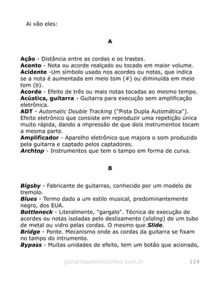 Ai vão eles:
A
Ação - Distância entre as cordas e os trastes.
Acento - Nota ou acorde realçado ou tocado em maior volume.
Acidente -Um símbolo usado nos acordes ou notas, que indica
se a nota é aumentada em meio tom (#) ou diminuída em meio
tom (b).
Acorde - Efeito de três ou mais notas tocadas ao mesmo tempo.
Acústica, guitarra - Guitarra para execução sem amplificação
eletrônica.
ADT - Automatic Double Tracking ("Pista Dupla Automática").
Efeito eletrônico que consiste em reproduzir uma repetição única
muito rápida, dando a impressão de que dois instrumentos tocam
a mesma parte.
Amplificador - Aparelho eletrônico que majora o som produzido
pela guitarra e captado pelos captadores.
Archtop - Instrumentos que tem o tampo em forma de curva.
B
Bigsby - Fabricante de guitarras, conhecido por um modelo de
tremolo.
Blues - Termo dado a um estilo musical, predominantemente
negro, dos EUA.
Bottleneck - Literalmente, "gargalo". Técnica de execução de
acordes ou notas isoladas pelo deslizamento (sliding) de um tubo
de metal ou vidro pelas cordas. O mesmo que Slide.
Bridge - Ponte. Mecanismo onde as cordas da guitarra se fixam
no tampo do intrumento.
Bypass - Muitas unidades de efeito, tem um botão que acionado,
guitarraparainiciantes.com.br 114
 