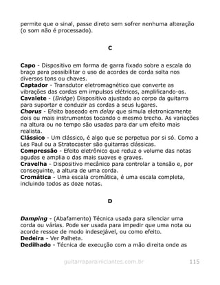 permite que o sinal, passe direto sem sofrer nenhuma alteração
(o som não é processado).
C
Capo - Dispositivo em forma de garra fixado sobre a escala do
braço para possibilitar o uso de acordes de corda solta nos
diversos tons ou chaves.
Captador - Transdutor eletromagnético que converte as
vibrações das cordas em impulsos elétricos, amplificando-os.
Cavalete - (Bridge) Dispositivo ajustado ao corpo da guitarra
para suportar e conduzir as cordas a seus lugares.
Chorus - Efeito baseado em delay que simula eletronicamente
dois ou mais instrumentos tocando o mesmo trecho. As variações
na altura ou no tempo são usadas para dar um efeito mais
realista.
Clássico - Um clássico, é algo que se perpetua por si só. Como a
Les Paul ou a Stratocaster são guitarras clássicas.
Compressão - Efeito eletrônico que reduz o volume das notas
agudas e amplia o das mais suaves e graves.
Cravelha - Dispositivo mecânico para controlar a tensão e, por
conseguinte, a altura de uma corda.
Cromática - Uma escala cromática, é uma escala completa,
incluindo todos as doze notas.
D
Damping - (Abafamento) Técnica usada para silenciar uma
corda ou várias. Pode ser usada para impedir que uma nota ou
acorde ressoe de modo indesejável, ou como efeito.
Dedeira - Ver Palheta.
Dedilhado - Técnica de execução com a mão direita onde as
guitarraparainiciantes.com.br 115
 
