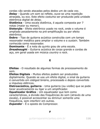 cordas vão sendo atacadas pelos dedos um de cada vez.
Delay - Quando um som se reflete, ouve-se uma repetição
atrasada, ou eco. Este efeito costuma ser produzido pela unidade
eletrônica digital de delay.
Diatônica - Uma escala diatônica, é aquela composta por 7
notas (maior ou menor).
Distorção - Efeito eletrônico usado no rock, onde o volume é
ampliado pesadamente na pré-amplificação ou por efeito
eletrônico.
Dobro - Tipo de guitarra acústica construída com um tampo
ressonador metálico para ampliar o volume e o sustain. Também
conhecida como ressonador.
Dominante - É a nota do quinto grau de uma escala.
Dreadnought - Guitarra acústica de corpo grande e cordas de
aço, em geral usada em música country e rock.
E
Efeitos - O resultado de algumas formas de processamento do
som.
Efeitos Digitais - Muitos efeitos podem ser produzidos
digitalmente. Quando se usa um efeito digital, o sinal da guitarra
é convertido em códigod binário, processado e depois convertido
a impulsos elétricos.
Eletroacústica, guitarra - Uma guitarra (ou violão) que se pode
tocar acusticamente ou ligar a um amplificador.
Equalizador Gráfico - Um equalizador que tem como
características, a divisão das frequências do som (através de uma
escala), é possível acrescentar ou diminuir somente uma
frequência, sem interferir em outras.
Expander - É o oposto do Compressor.
F
guitarraparainiciantes.com.br 116
 