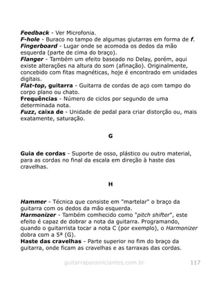 Feedback - Ver Microfonia.
F-hole - Buraco no tampo de algumas giutarras em forma de f.
Fingerboard - Lugar onde se acomoda os dedos da mão
esquerda (parte de cima do braço).
Flanger - Também um efeito baseado no Delay, porém, aqui
existe alterações na altura do som (afinação). Originalmente,
concebido com fitas magnéticas, hoje é encontrado em unidades
digitais.
Flat-top, guitarra - Guitarra de cordas de aço com tampo do
corpo plano ou chato.
Frequências - Número de ciclos por segundo de uma
determinada nota.
Fuzz, caixa de - Unidade de pedal para criar distorção ou, mais
exatamente, saturação.
G
Guia de cordas - Suporte de osso, plástico ou outro material,
para as cordas no final da escala em direção à haste das
cravelhas.
H
Hammer - Técnica que consiste em "martelar" o braço da
guitarra com os dedos da mão esquerda.
Harmonizer - Também comhecido como "pitch shifter", este
efeito é capaz de dobrar a nota da guitarra. Programando,
quando o guitarrista tocar a nota C (por exemplo), o Harmonizer
dobra com a 5ª (G).
Haste das cravelhas - Parte superior no fim do braço da
guitarra, onde ficam as cravelhas e as tarraxas das cordas.
guitarraparainiciantes.com.br 117
 