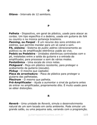 O
Oitava - Intervalo de 12 semitons.
P
Palheta - Dispositivo, em geral de plástico, usado para atacar as
cordas. Um tipo específico é a dedeira, usada em guitarra de folk
ou country e na música sertaneja brasileira.
Panning, ou Panpot - É um recurso dos sons emitidos em
estéreo, que permite mandar para um só canal o som.
PA, sistema - Sistema de public addres (direcionamento ao
público) ou de amplificação eletrônica usado ao vivo.
Pedais ou Pedaleira - Unidades eletrônicas controladas com o
pé, instaladas entre a saída da guitarra e a entrada do
amplificador, para processar o som de vários modos.
Pentatônica - Uma escala de cinco notas.
Pickguard - Peça em plástico resistente, para proteger o
acabamento da guitarra (escudo).
Pickup - O mesmo que captador.
Placa de arranhadura - Placa de plástico para proteger a
giutarra das palhetadas.
Plectrum - O mesmo que palheta.
Pré-Amplificador - Ajuda a aumentar o sinal da guitarra antes
de entrar no amplificador, propriamente dito. É muito usado para
se obter distorções.
R
Reverb - Uma unidade de Reverb, simula o desenvolvimento
natural de um som tocado em certo ambiente. Pode simular um
grande salão, ou uma pequena sala, variando com a programção.
guitarraparainiciantes.com.br 119
 