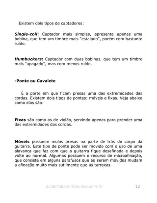 Existem dois tipos de captadores:
Single-coil: Captador mais simples, apresenta apenas uma
bobina, que tem um timbre mais "estalado", porém com bastante
ruído.
Humbuckers: Captador com duas bobinas, que tem um timbre
mais "apagado", mas com menos ruído.
-Ponte ou Cavalete
É a parte em que ficam presas uma das extremidades das
cordas. Existem dois tipos de pontes: móveis e fixas. Veja abaixo
como elas são:
Fixas são como as de violão, servindo apenas para prender uma
das extremidades das cordas.
Móveis possuem molas presas na parte de trás do corpo da
guitarra. Este tipo de ponte pode ser movido com o uso de uma
alavanca que faz com que a guitarra fique desafinada e depois
volte ao normal. Algumas possuem o recurso de microafinação,
que consiste em alguns parafusos que ao serem movidos mudam
a afinação muito mais sutilmente que as tarraxas.
guitarraparainiciantes.com.br 12
 