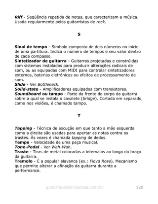 Riff - Seqüência repetida de notas, que caracterizam a música.
Usada regularmente pelos guitarristas de rock.
S
Sinal de tempo - Símbolo composto de dois números no início
de uma partitura. Indica o número de tempos e seu valor dentro
de cada compasso.
Sintetizador de guitarra - Guitarras projetadas e constrúidas
com sistemas instalados para produzir alterações radicais de
som, ou as equipadas com MIDI para controlar sintetizadores
externos, baterias eletrônicas ou efeitos de processamento de
som.
Slide - Ver Bottleneck.
Solid-state - Amplificadores equipados com transistores.
Soundboard ou tampo - Parte da frente do corpo da guitarra
sobre a qual se instala o cavalete (bridge). Cortada em separado,
como nos violões, é chamado tampo.
T
Tapping - Técnica de excução em que tanto a mão esquerda
como a direita são usadas para apertar as notas contra os
trastes. Às vezes é chamada tapping de dedos.
Tempo - Velocidade de uma peça musical.
Tone-Pedal - Ver Wah-Wah.
Traste - Tiras de metal colocadas a intervalos ao longo do braço
da guitarra.
Tremolo - É a popular alavanca (ex.: Floyd Rose). Mecanismo
que permite alterar a afinação da guitarra durante a
performance.
guitarraparainiciantes.com.br 120
 